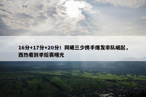 16分+17分+20分！同曦三少携手爆发率队崛起，西热看到季后赛曙光