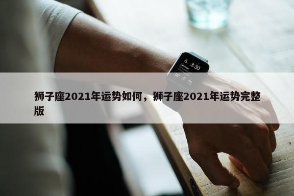 狮子座2021年运势如何，狮子座2021年运势完整版