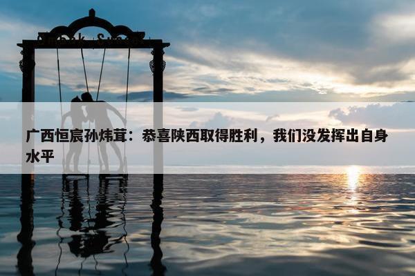 广西恒宸孙炜茸：恭喜陕西取得胜利，我们没发挥出自身水平