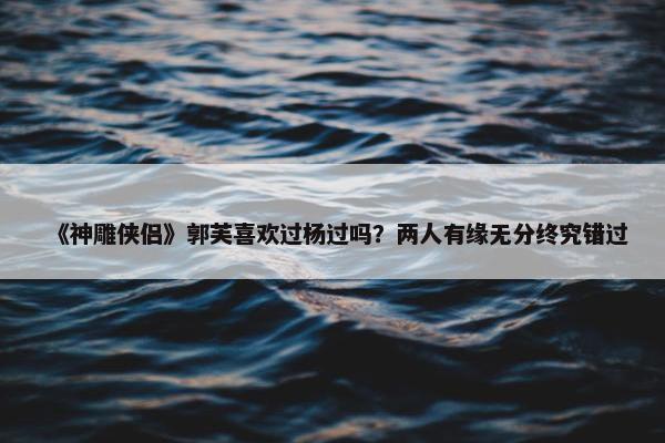 《神雕侠侣》郭芙喜欢过杨过吗？两人有缘无分终究错过