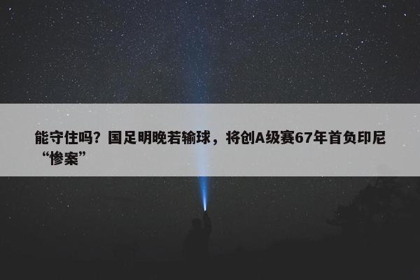 能守住吗？国足明晚若输球，将创A级赛67年首负印尼“惨案”