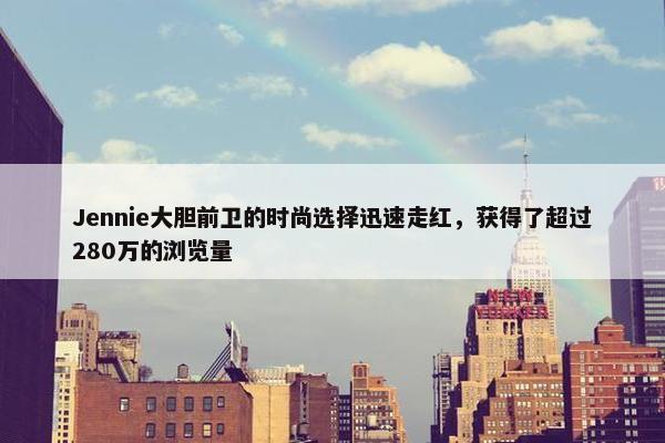 Jennie大胆前卫的时尚选择迅速走红，获得了超过280万的浏览量