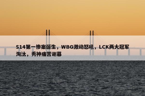 S14第一惨案诞生，WBG激动怒吼，LCK两大冠军淘汰，秀神痛苦谢幕