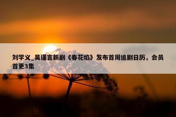 刘学义_吴谨言新剧《春花焰》发布首周追剧日历，会员首更3集