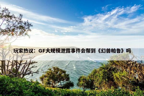 玩家热议：GF大规模泄露事件会帮到《幻兽帕鲁》吗