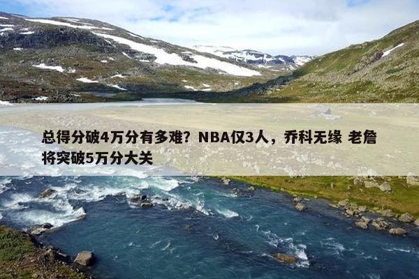 总得分破4万分有多难？NBA仅3人，乔科无缘 老詹将突破5万分大关