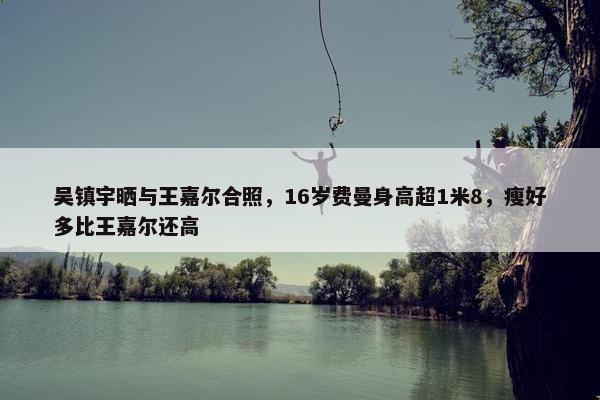 吴镇宇晒与王嘉尔合照，16岁费曼身高超1米8，瘦好多比王嘉尔还高