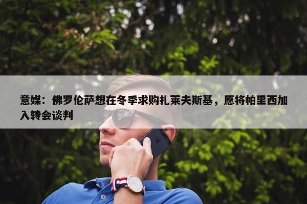 意媒：佛罗伦萨想在冬季求购扎莱夫斯基，愿将帕里西加入转会谈判