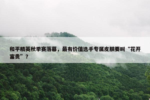 和平精英秋季赛落幕，最有价值选手专属皮肤要叫“花开富贵”？