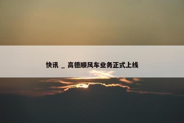 快讯 _ 高德顺风车业务正式上线