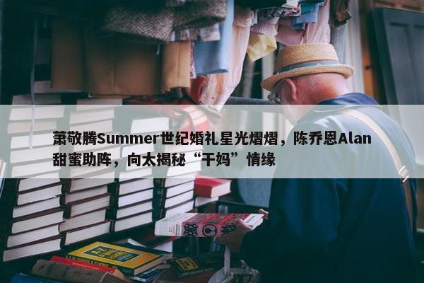 萧敬腾Summer世纪婚礼星光熠熠，陈乔恩Alan甜蜜助阵，向太揭秘“干妈”情缘