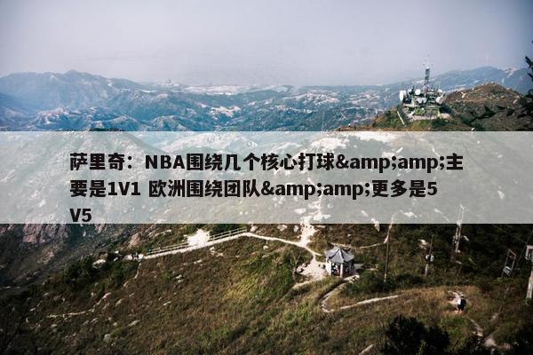 萨里奇：NBA围绕几个核心打球&amp;主要是1V1 欧洲围绕团队&amp;更多是5V5