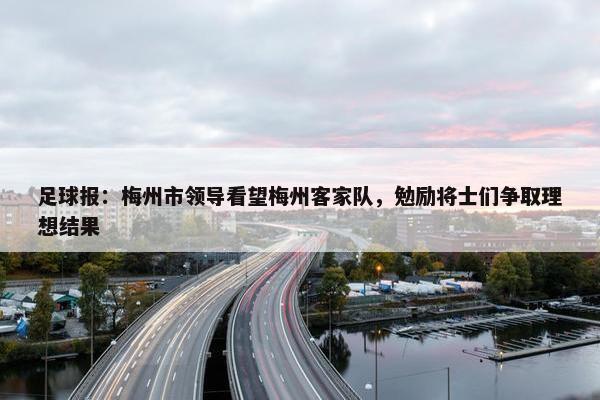 足球报：梅州市领导看望梅州客家队，勉励将士们争取理想结果