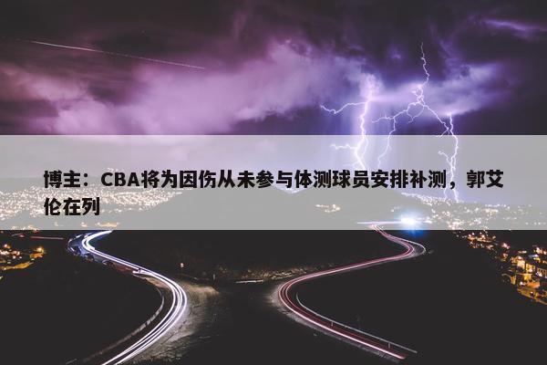 博主：CBA将为因伤从未参与体测球员安排补测，郭艾伦在列