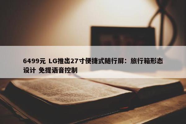 6499元 LG推出27寸便捷式随行屏：旅行箱形态设计 免提语音控制