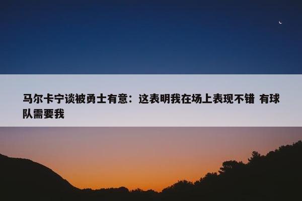 马尔卡宁谈被勇士有意：这表明我在场上表现不错 有球队需要我