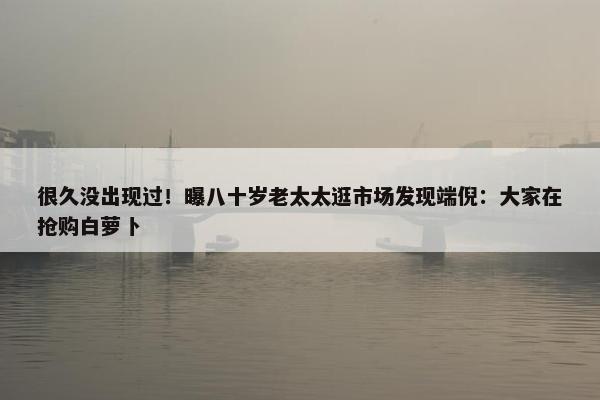 很久没出现过！曝八十岁老太太逛市场发现端倪：大家在抢购白萝卜