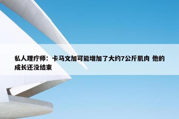 私人理疗师：卡马文加可能增加了大约7公斤肌肉 他的成长还没结束