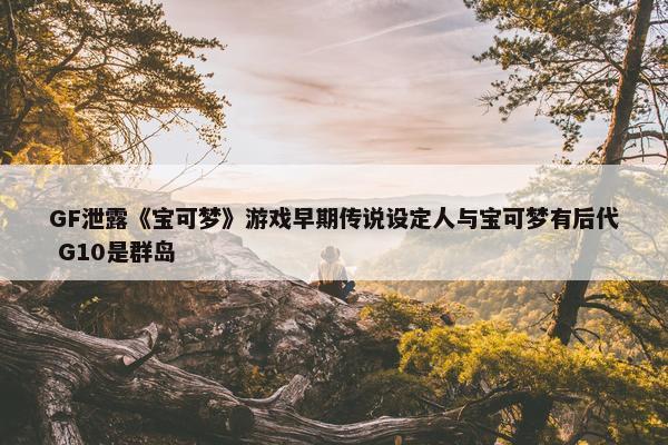 GF泄露《宝可梦》游戏早期传说设定人与宝可梦有后代 G10是群岛