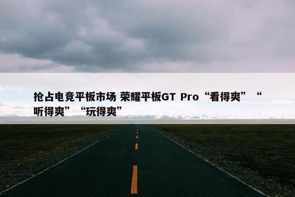 抢占电竞平板市场 荣耀平板GT Pro“看得爽”“听得爽”“玩得爽”