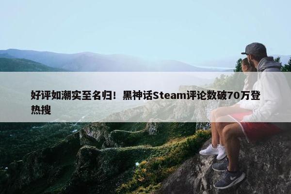 好评如潮实至名归！黑神话Steam评论数破70万登热搜