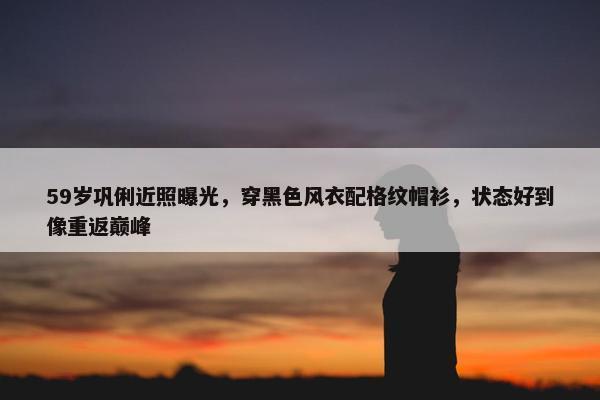 59岁巩俐近照曝光，穿黑色风衣配格纹帽衫，状态好到像重返巅峰