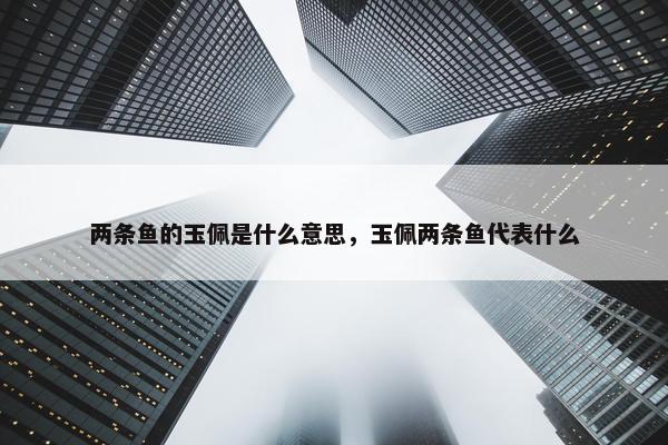 两条鱼的玉佩是什么意思，玉佩两条鱼代表什么