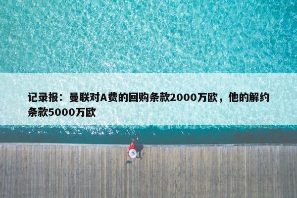 记录报：曼联对A费的回购条款2000万欧，他的解约条款5000万欧