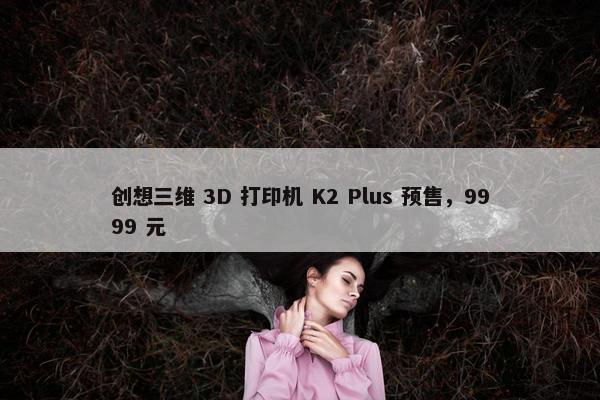 创想三维 3D 打印机 K2 Plus 预售，9999 元