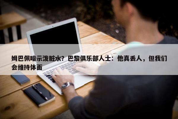 姆巴佩暗示泼脏水？巴黎俱乐部人士：他真丢人，但我们会维持体面