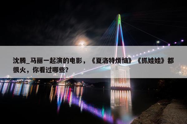 沈腾_马丽一起演的电影，《夏洛特烦恼》《抓娃娃》都很火，你看过哪些？