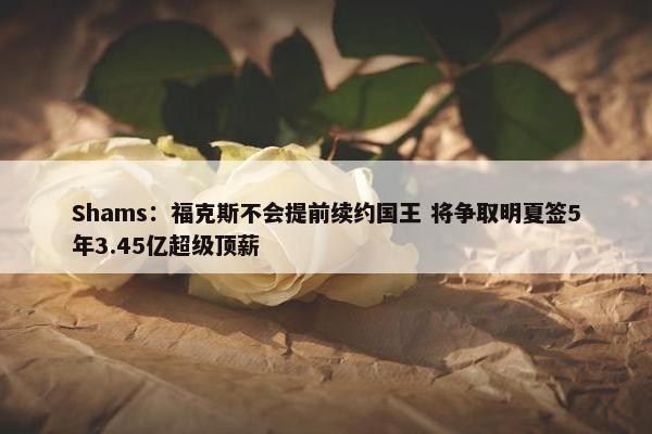 Shams：福克斯不会提前续约国王 将争取明夏签5年3.45亿超级顶薪