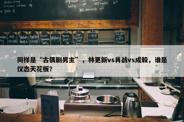 同样是“古偶剧男主”，林更新vs肖战vs成毅，谁是仪态天花板？