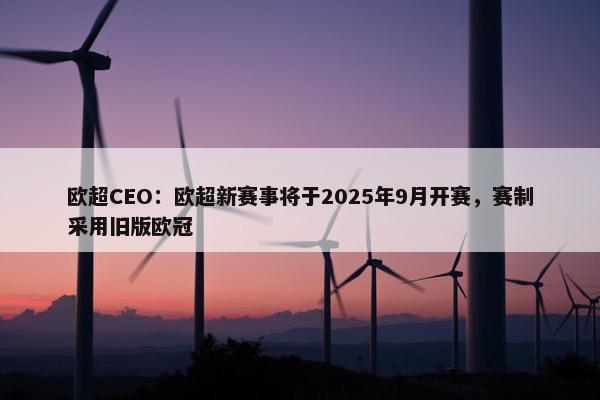 欧超CEO：欧超新赛事将于2025年9月开赛，赛制采用旧版欧冠