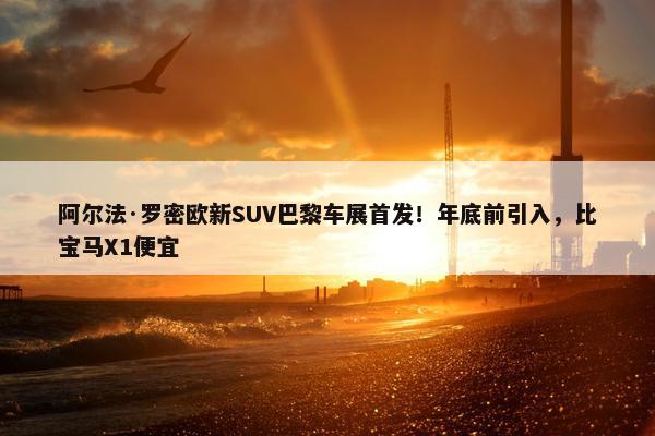 阿尔法·罗密欧新SUV巴黎车展首发！年底前引入，比宝马X1便宜