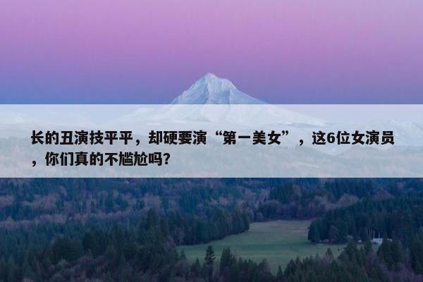 长的丑演技平平，却硬要演“第一美女”，这6位女演员，你们真的不尴尬吗？