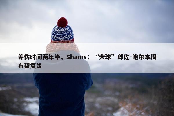 养伤时间两年半，Shams：“大球”郎佐-鲍尔本周有望复出