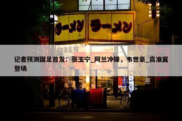 记者预测国足首发：张玉宁_阿兰冲锋，韦世豪_高准翼登场