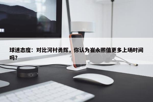 球迷态度：对比河村勇辉，你认为崔永熙值更多上场时间吗？