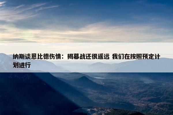 纳斯谈恩比德伤情：揭幕战还很遥远 我们在按照预定计划进行