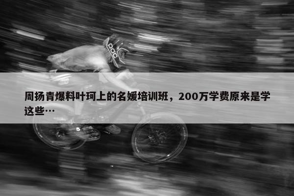 周扬青爆料叶珂上的名媛培训班，200万学费原来是学这些…