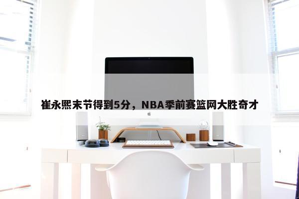 崔永熙末节得到5分，NBA季前赛篮网大胜奇才