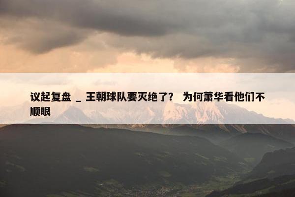 议起复盘 _ 王朝球队要灭绝了？ 为何萧华看他们不顺眼