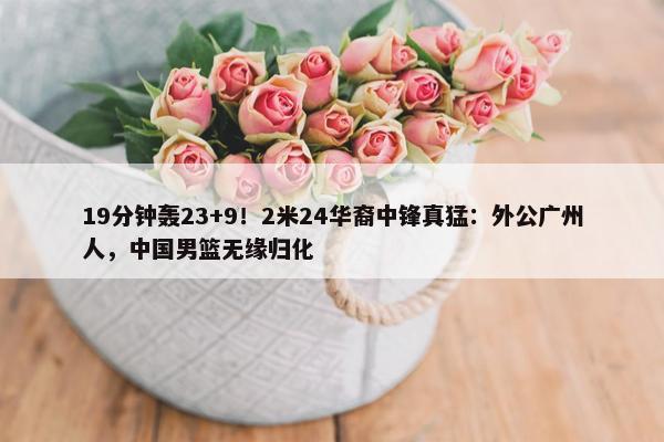 19分钟轰23+9！2米24华裔中锋真猛：外公广州人，中国男篮无缘归化