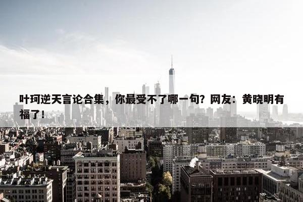 叶珂逆天言论合集，你最受不了哪一句？网友：黄晓明有福了！