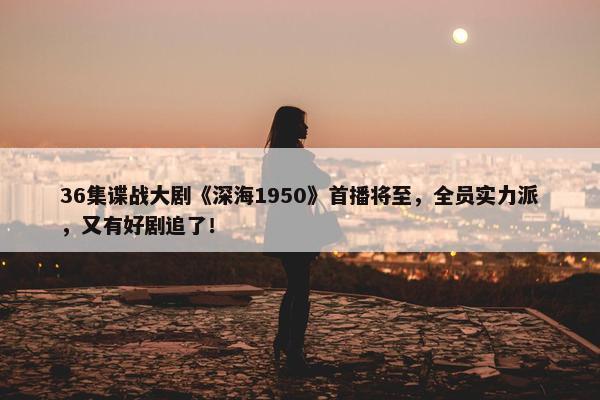 36集谍战大剧《深海1950》首播将至，全员实力派，又有好剧追了！