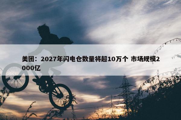 美团：2027年闪电仓数量将超10万个 市场规模2000亿