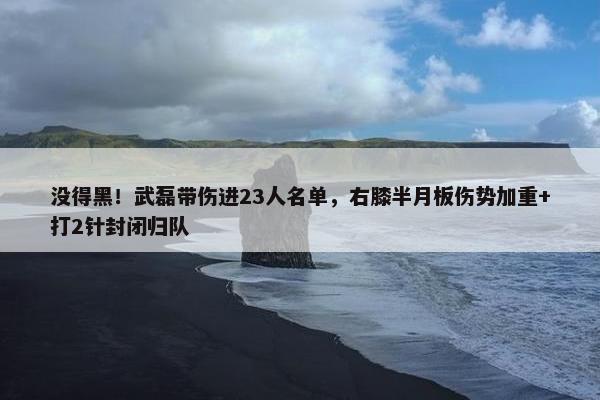 没得黑！武磊带伤进23人名单，右膝半月板伤势加重+打2针封闭归队