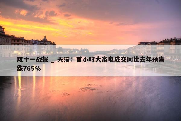 双十一战报 _ 天猫：首小时大家电成交同比去年预售涨765%