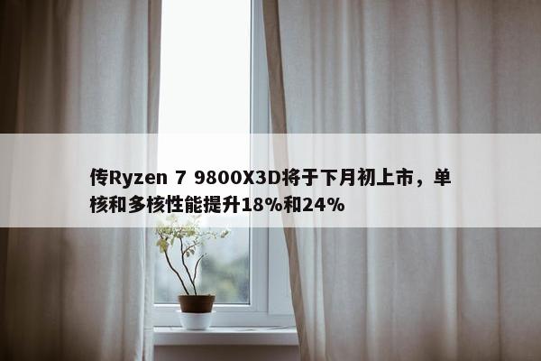 传Ryzen 7 9800X3D将于下月初上市，单核和多核性能提升18%和24%